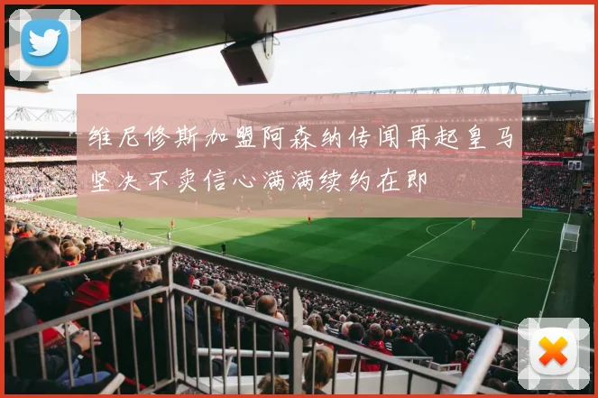 维尼修斯加盟阿森纳传闻再起皇马坚决不卖信心满满续约在即