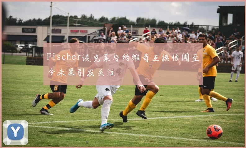 Fischer谈克莱与约维奇互换传闻至今未果引发关注