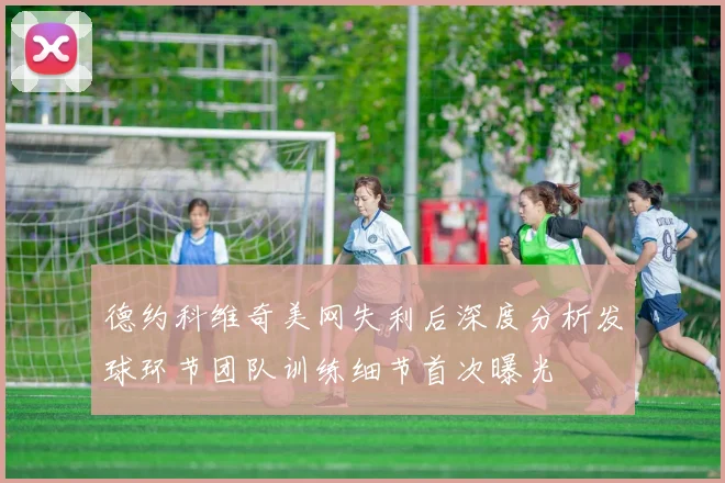 德约科维奇美网失利后深度分析发球环节团队训练细节首次曝光