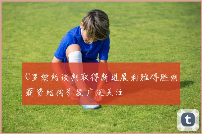 C罗续约谈判取得新进展利雅得胜利薪资结构引发广泛关注