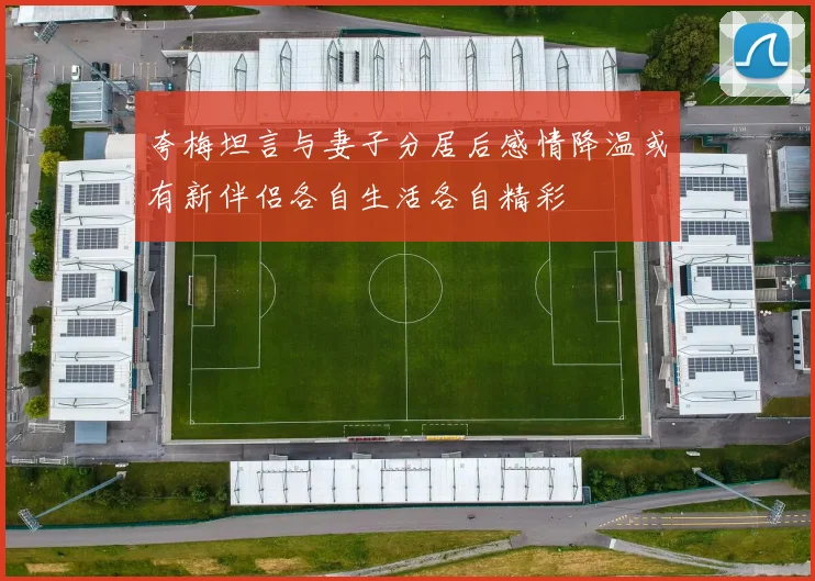 夸梅坦言与妻子分居后感情降温或有新伴侣各自生活各自精彩