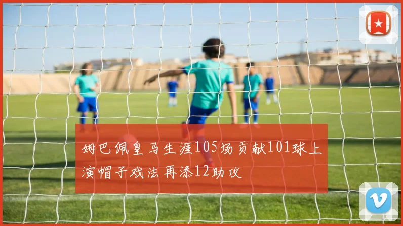 姆巴佩皇马生涯105场贡献101球上演帽子戏法再添12助攻