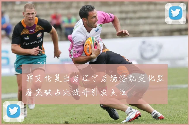 郭艾伦复出后辽宁后场搭配变化显著突破占比提升引发关注