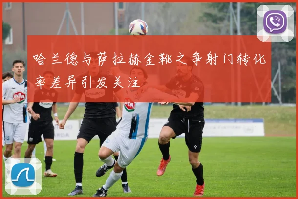 哈兰德与萨拉赫金靴之争射门转化率差异引发关注