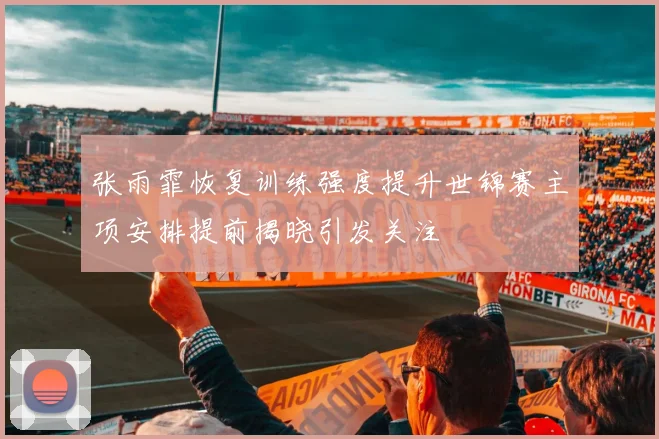 张雨霏恢复训练强度提升世锦赛主项安排提前揭晓引发关注