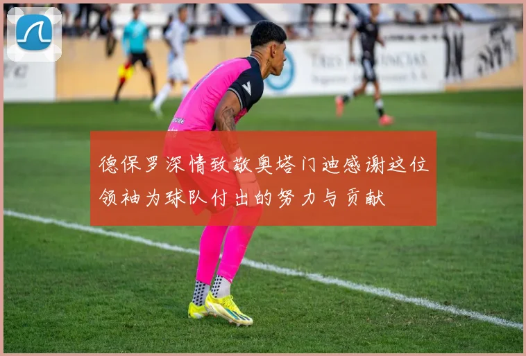 德保罗深情致敬奥塔门迪感谢这位领袖为球队付出的努力与贡献