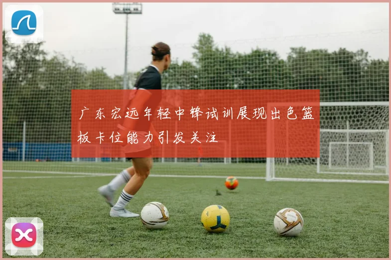 广东宏远年轻中锋试训展现出色篮板卡位能力引发关注